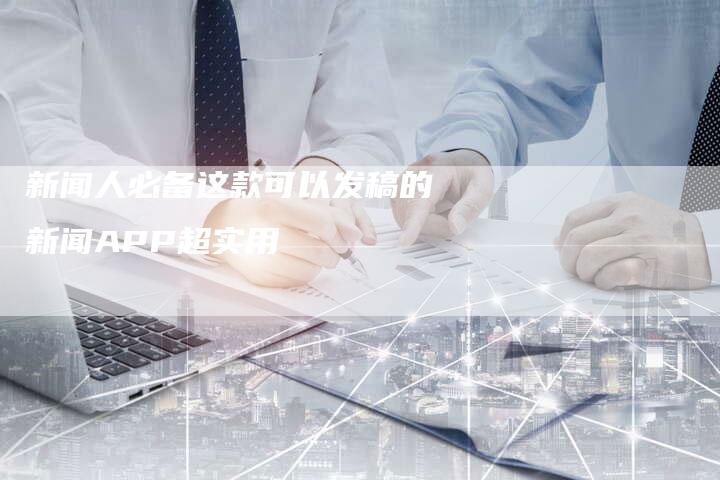 新闻人必备这款可以发稿的新闻APP超实用