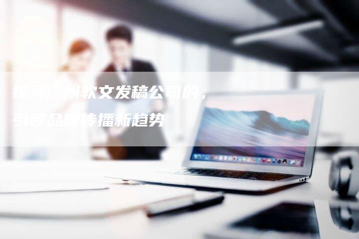 探寻广州软文发稿公司的，引领品牌传播新趋势