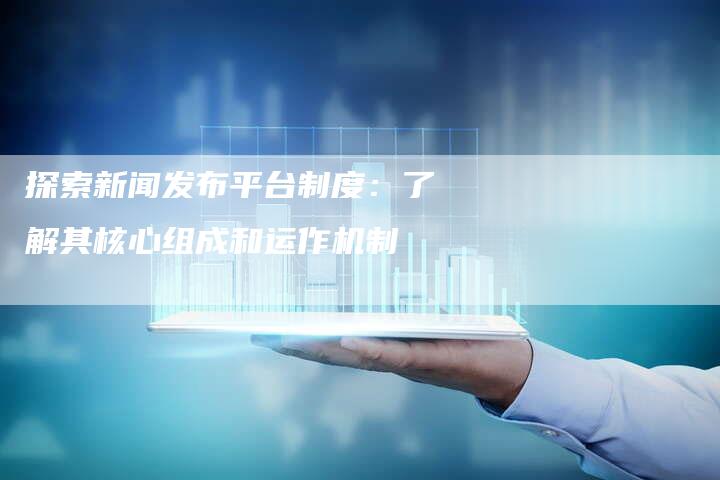 探索新闻发布平台制度：了解其核心组成和运作机制