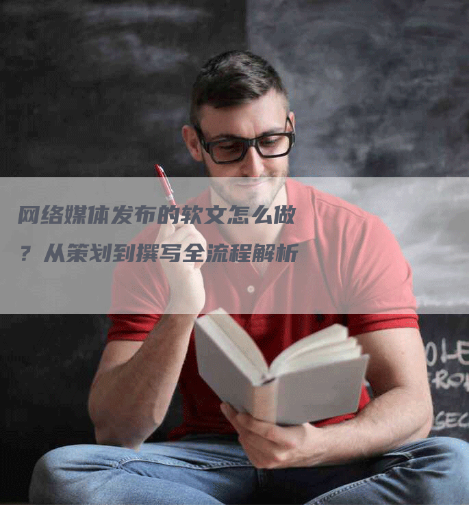 网络媒体发布的软文怎么做？从策划到撰写全流程解析