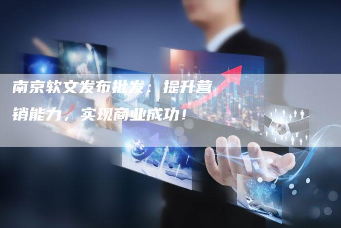 南京软文发布批发：提升营销能力，实现商业成功！