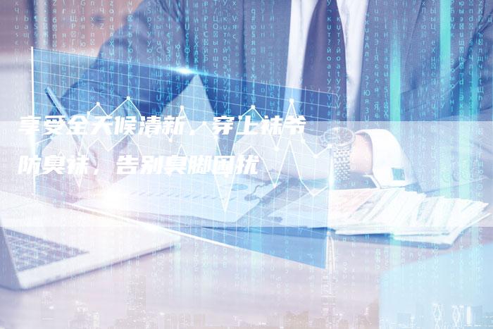 享受全天候清新，穿上袜爷防臭袜，告别臭脚困扰