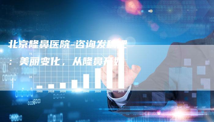 北京隆鼻医院-咨询发稿吧：美丽变化，从隆鼻开始