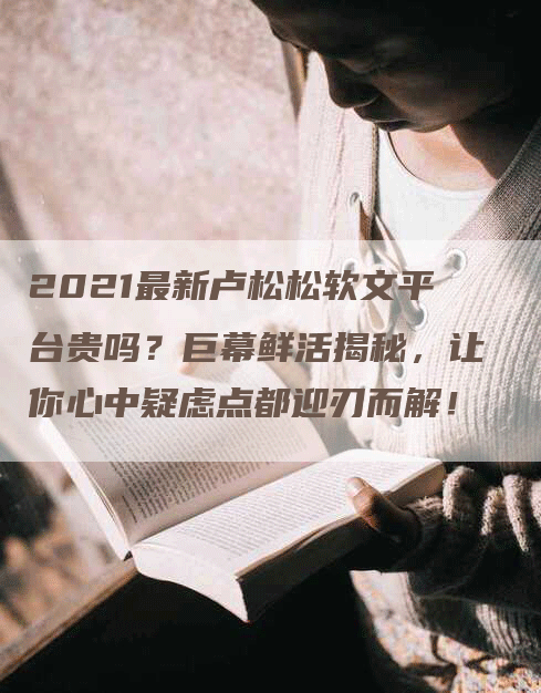 2021最新卢松松软文平台贵吗？巨幕鲜活揭秘，让你心中疑虑点都迎刃而解！