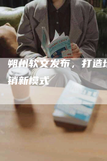 朔州软文发布，打造地方营销新模式