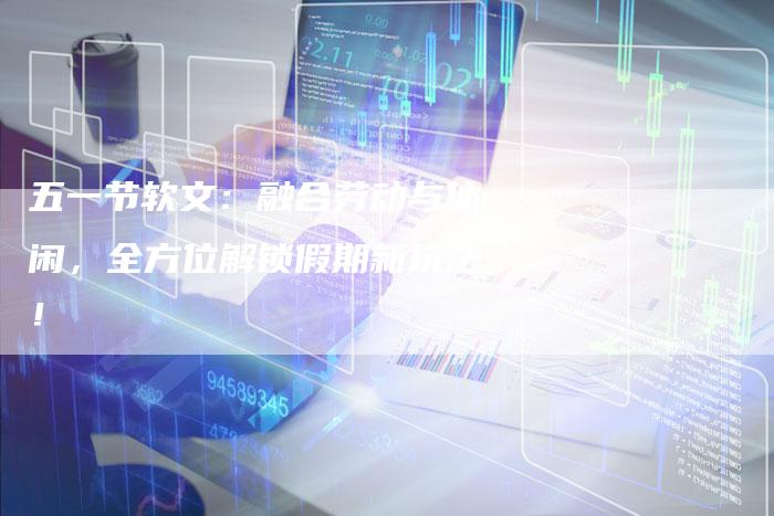 五一节软文：融合劳动与休闲，全方位解锁假期新玩法！