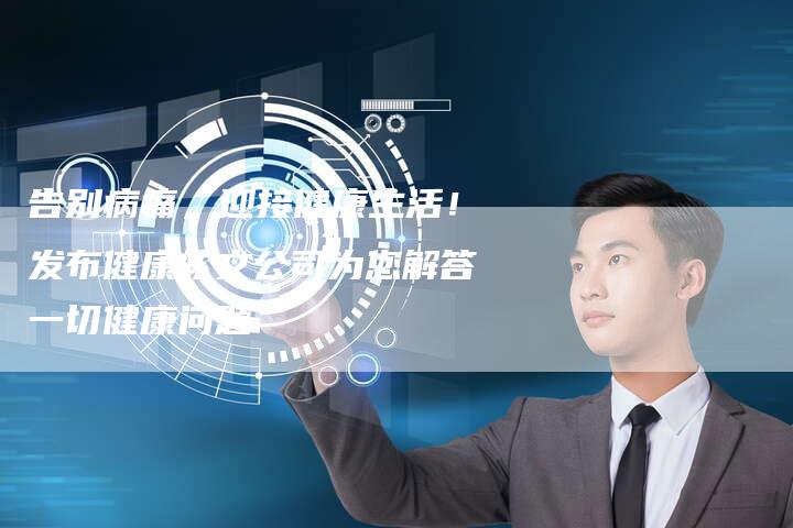 告别病痛，迎接健康生活！发布健康软文公司为您解答一切健康问题