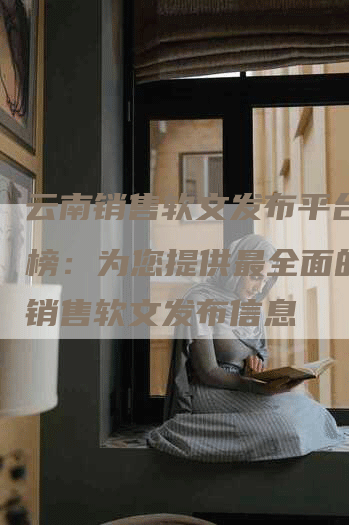 云南销售软文发布平台排行榜：为您提供最全面的云南销售软文发布信息