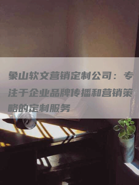 象山软文营销定制公司：专注于企业品牌传播和营销策略的定制服务
