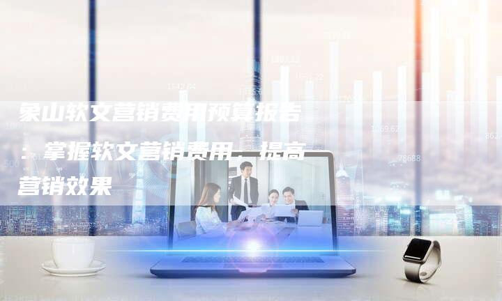 象山软文营销费用预算报告：掌握软文营销费用，提高营销效果