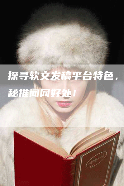 探寻软文发稿平台特色，揭秘推闻网好处！