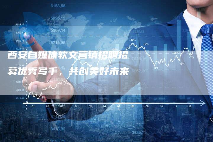 西安自媒体软文营销招聘招募优秀写手，共创美好未来