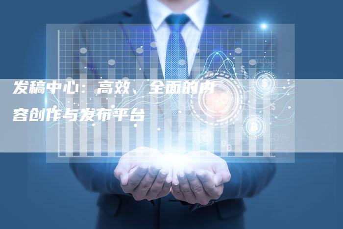 发稿中心：高效、全面的内容创作与发布平台
