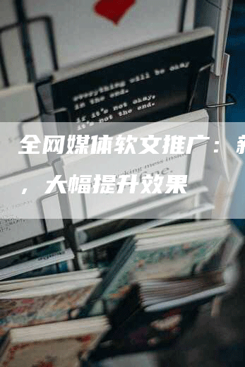 全网媒体软文推广：新技能，大幅提升效果