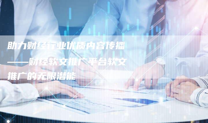 助力财经行业优质内容传播——财经软文推广平台软文推广的无限潜能