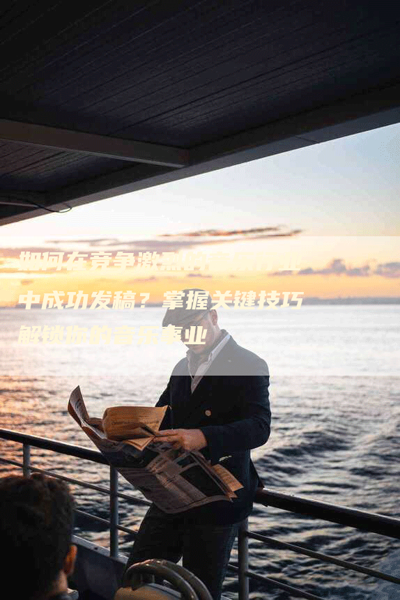 如何在竞争激烈的音乐行业中成功发稿？掌握关键技巧解锁你的音乐事业