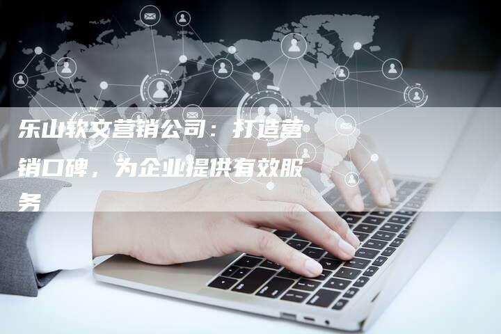 乐山软文营销公司：打造营销口碑，为企业提供有效服务