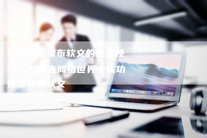 揭秘网上发布软文的绝密技巧：如何在网络世界中成功传播你的软文