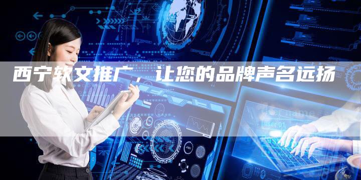 西宁软文推广，让您的品牌声名远扬