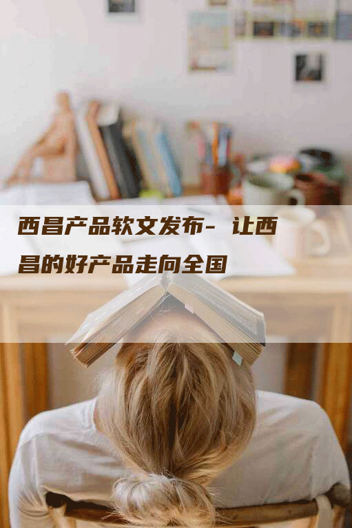 西昌产品软文发布- 让西昌的好产品走向全国