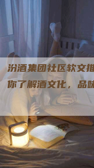 汾酒集团社区软文推广，让你了解酒文化，品味生活