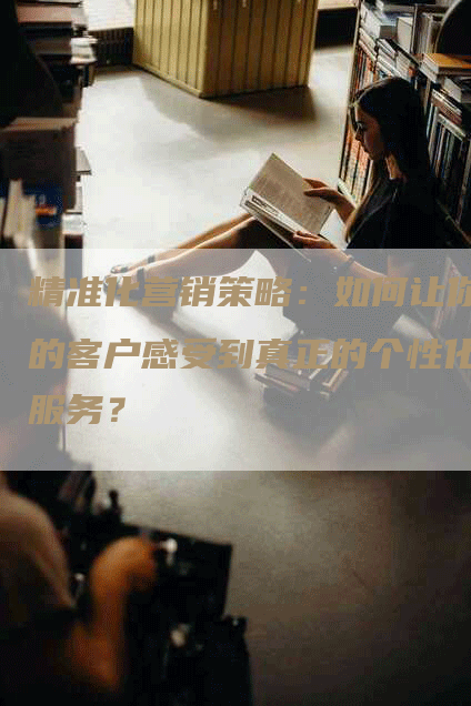 精准化营销策略：如何让你的客户感受到真正的个性化服务？