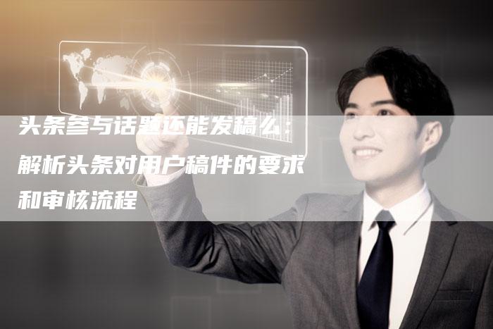 头条参与话题还能发稿么：解析头条对用户稿件的要求和审核流程