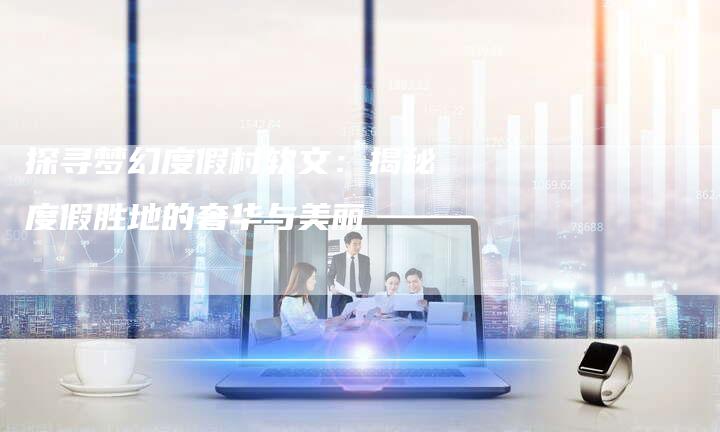 探寻梦幻度假村软文：揭秘度假胜地的奢华与美丽