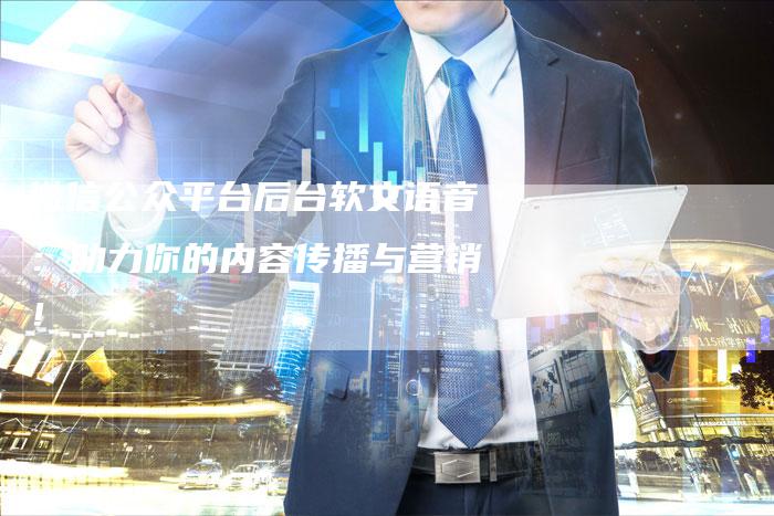 微信公众平台后台软文语音：助力你的内容传播与营销！