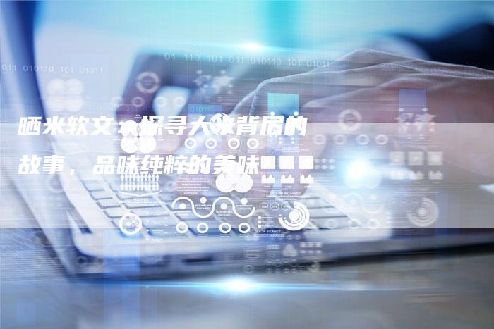 晒米软文：探寻大米背后的故事，品味纯粹的美味