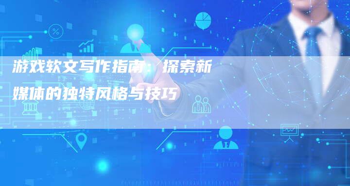 游戏软文写作指南：探索新媒体的独特风格与技巧