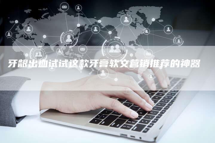 牙龈出血试试这款牙膏软文营销推荐的神器