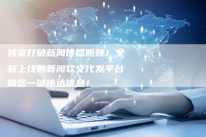 独家打破新闻传播瓶颈！全新上线的新闻软文代发平台助您一键传达信息！