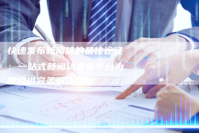 快速发布新闻稿的最佳途径：一站式新闻稿发布平台为您提供完美解决方案