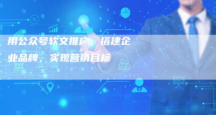 用公众号软文推广：搭建企业品牌，实现营销目标