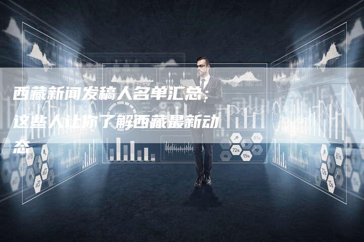 西藏新闻发稿人名单汇总：这些人让你了解西藏最新动态