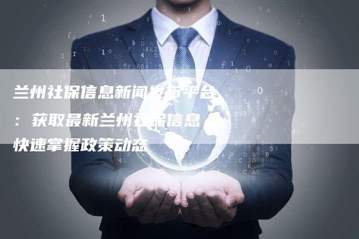 兰州社保信息新闻发布平台：获取最新兰州社保信息，快速掌握政策动态
