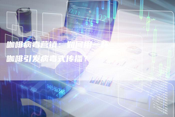 咖啡病毒营销：如何用一杯咖啡引发病毒式传播？