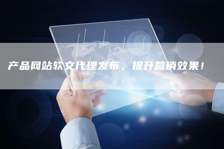 产品网站软文代理发布，提升营销效果！