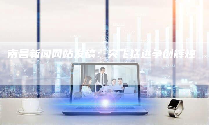 南昌新闻网站发稿：突飞猛进争创辉煌