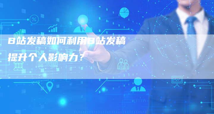 B站发稿如何利用B站发稿提升个人影响力？