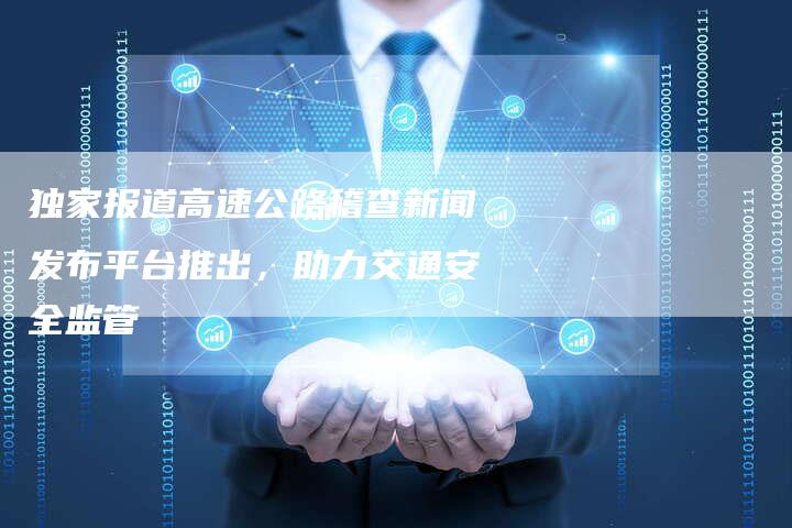 独家报道高速公路稽查新闻发布平台推出，助力交通安全监管