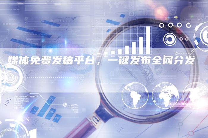 媒体免费发稿平台，一键发布全网分发