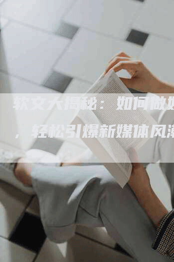 软文大揭秘：如何做好软文，轻松引爆新媒体风潮！