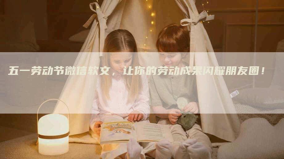 五一劳动节微信软文，让你的劳动成果闪耀朋友圈！