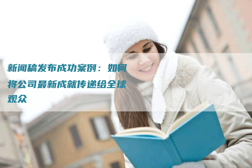 新闻稿发布成功案例：如何将公司最新成就传递给全球观众