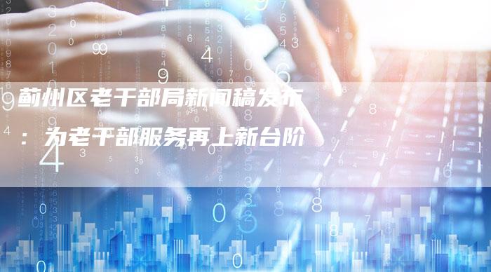 蓟州区老干部局新闻稿发布：为老干部服务再上新台阶