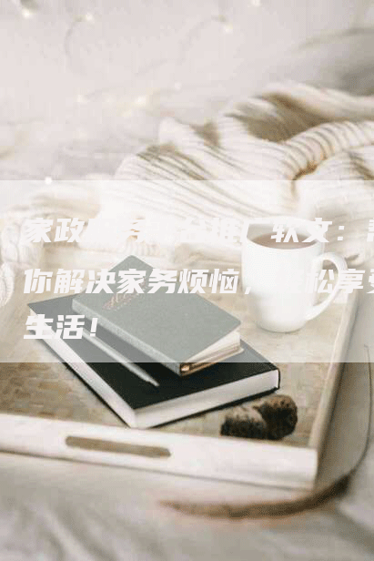 家政服务平台推广软文：帮你解决家务烦恼，轻松享受生活！