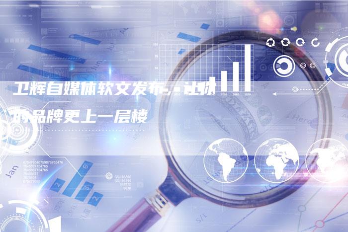 卫辉自媒体软文发布，让你的品牌更上一层楼