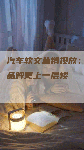 汽车软文营销投放：让你的品牌更上一层楼